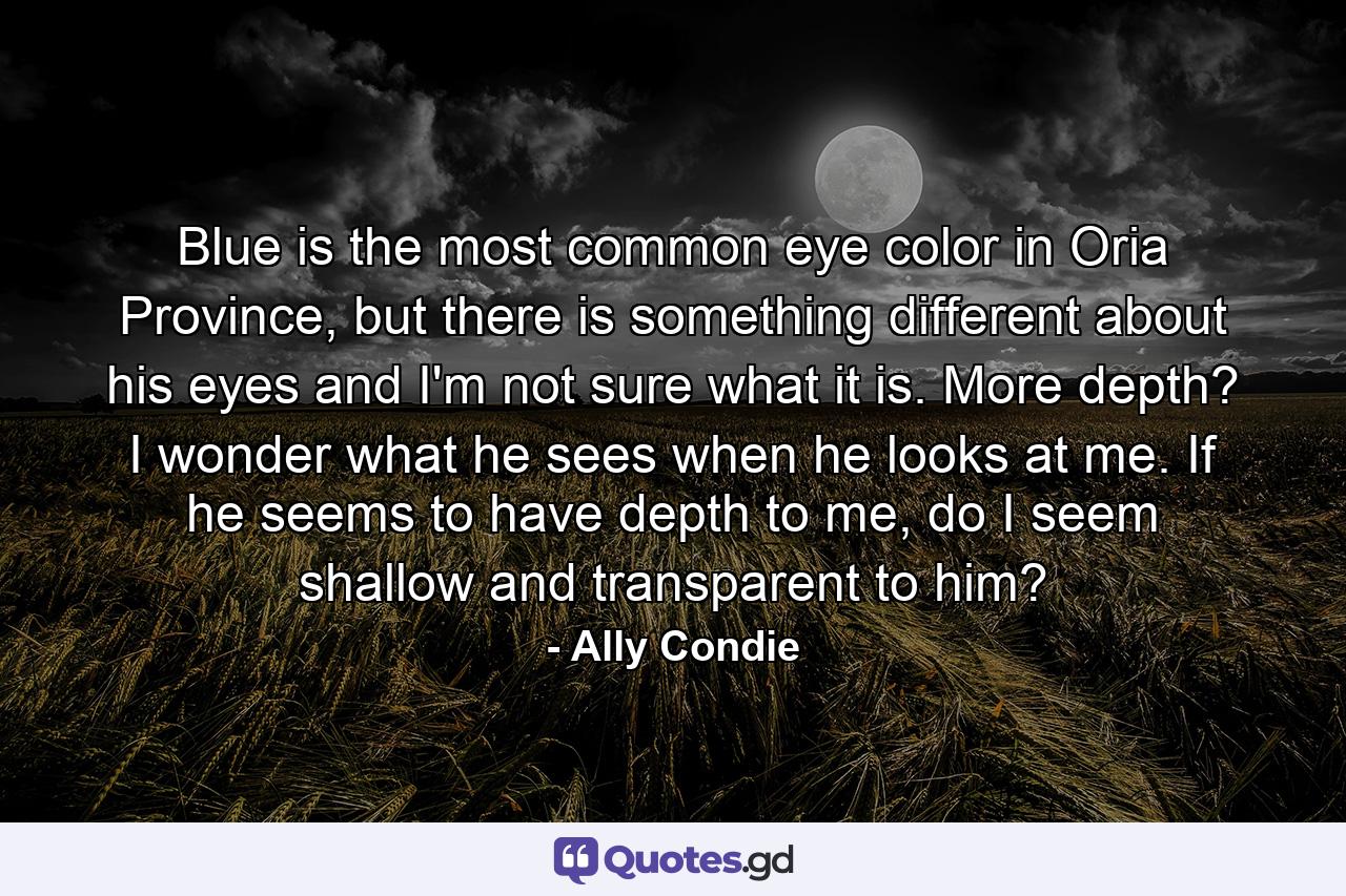 Blue is the most common eye color in Oria Province, but there is something different about his eyes and I'm not sure what it is. More depth? I wonder what he sees when he looks at me. If he seems to have depth to me, do I seem shallow and transparent to him? - Quote by Ally Condie