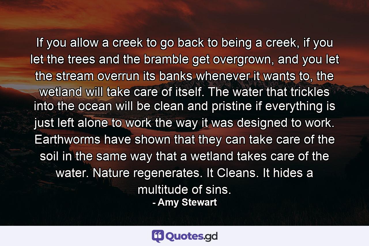 If you allow a creek to go back to being a creek, if you let the trees and the bramble get overgrown, and you let the stream overrun its banks whenever it wants to, the wetland will take care of itself. The water that trickles into the ocean will be clean and pristine if everything is just left alone to work the way it was designed to work. Earthworms have shown that they can take care of the soil in the same way that a wetland takes care of the water. Nature regenerates. It Cleans. It hides a multitude of sins. - Quote by Amy Stewart