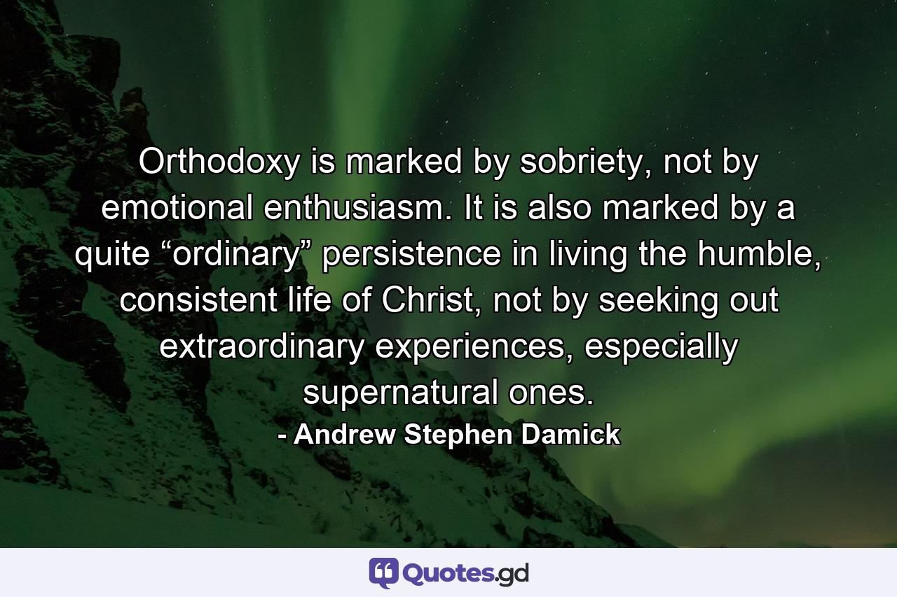 Orthodoxy is marked by sobriety, not by emotional enthusiasm. It is also marked by a quite “ordinary” persistence in living the humble, consistent life of Christ, not by seeking out extraordinary experiences, especially supernatural ones. - Quote by Andrew Stephen Damick