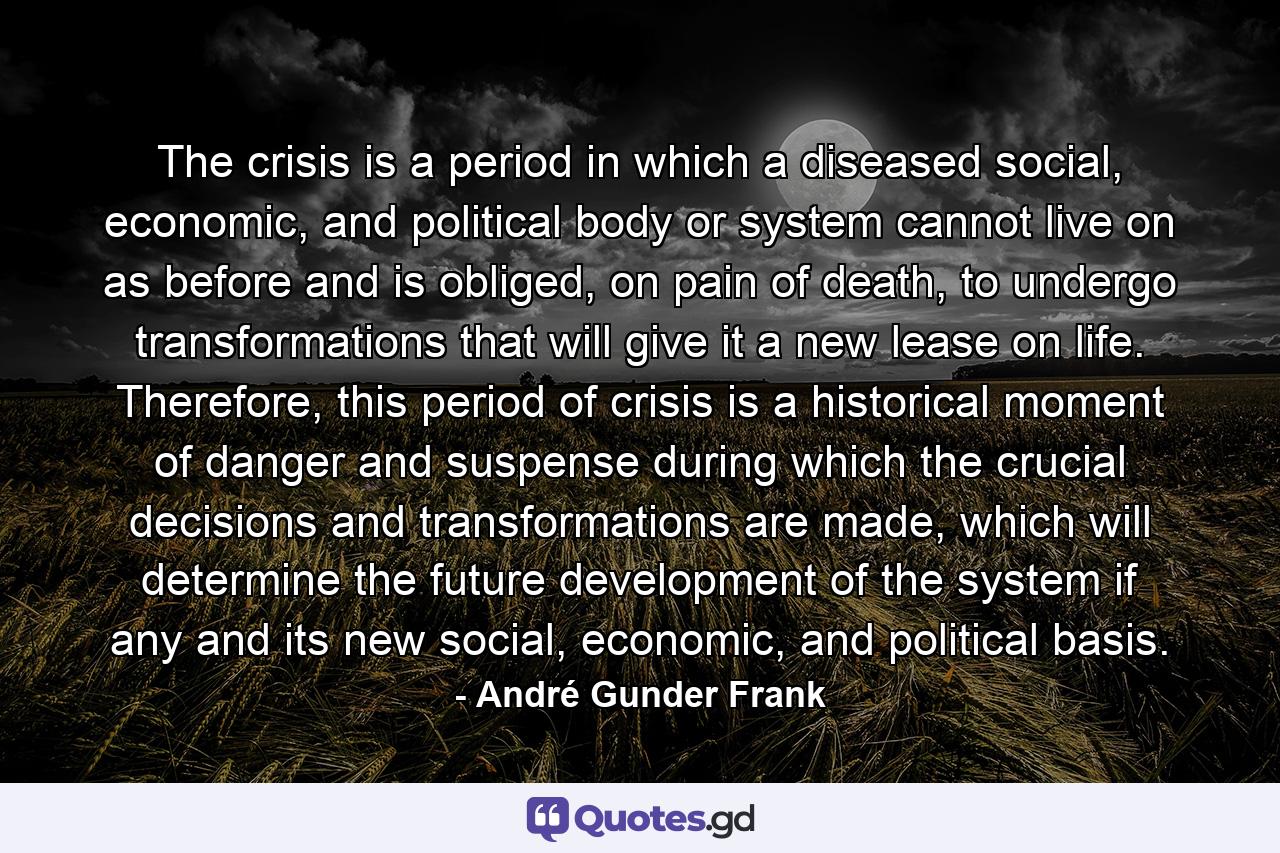 The crisis is a period in which a diseased social, economic, and political body or system cannot live on as before and is obliged, on pain of death, to undergo transformations that will give it a new lease on life. Therefore, this period of crisis is a historical moment of danger and suspense during which the crucial decisions and transformations are made, which will determine the future development of the system if any and its new social, economic, and political basis. - Quote by André Gunder Frank