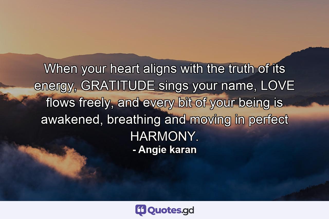 When your heart aligns with the truth of its energy, GRATITUDE sings your name, LOVE flows freely, and every bit of your being is awakened, breathing and moving in perfect HARMONY. - Quote by Angie karan