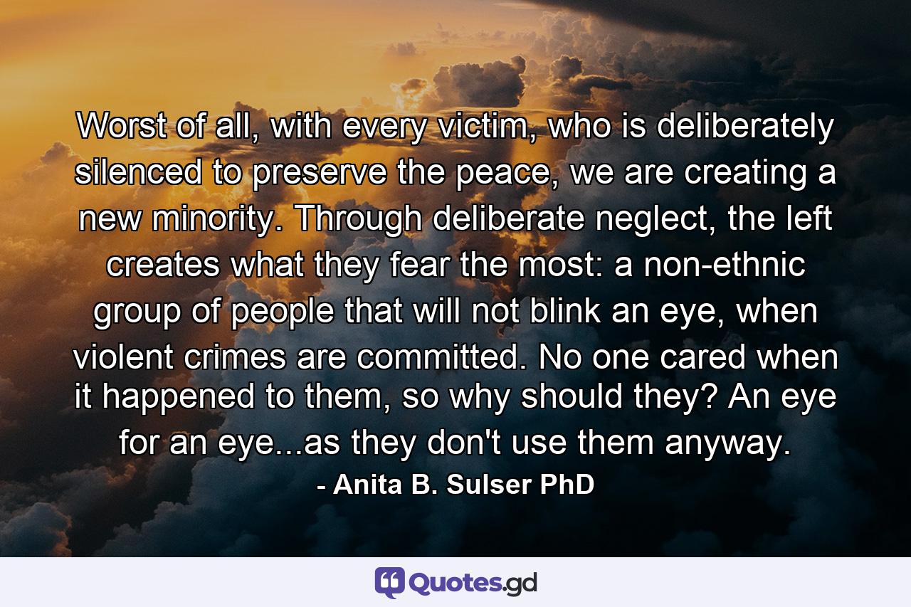 Worst of all, with every victim, who is deliberately silenced to preserve the peace, we are creating a new minority. Through deliberate neglect, the left creates what they fear the most: a non-ethnic group of people that will not blink an eye, when violent crimes are committed. No one cared when it happened to them, so why should they? An eye for an eye...as they don't use them anyway. - Quote by Anita B. Sulser PhD