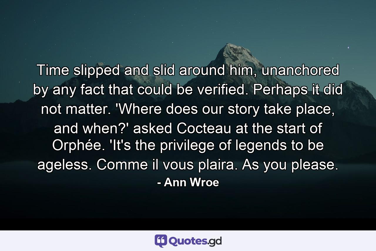 Time slipped and slid around him, unanchored by any fact that could be verified. Perhaps it did not matter. 'Where does our story take place, and when?' asked Cocteau at the start of Orphée. 'It's the privilege of legends to be ageless. Comme il vous plaira. As you please. - Quote by Ann Wroe