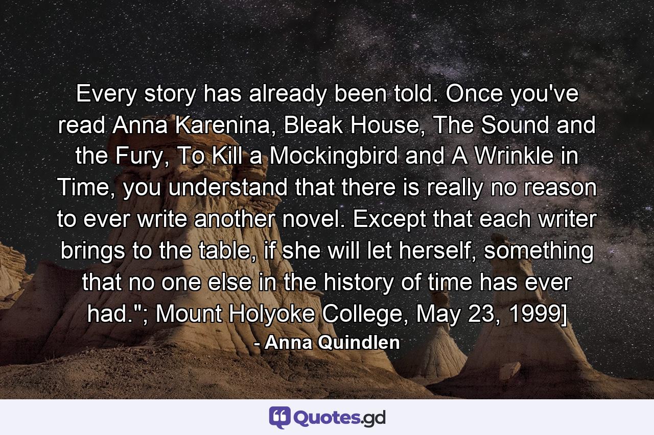 Every story has already been told. Once you've read Anna Karenina, Bleak House, The Sound and the Fury, To Kill a Mockingbird and A Wrinkle in Time, you understand that there is really no reason to ever write another novel. Except that each writer brings to the table, if she will let herself, something that no one else in the history of time has ever had.