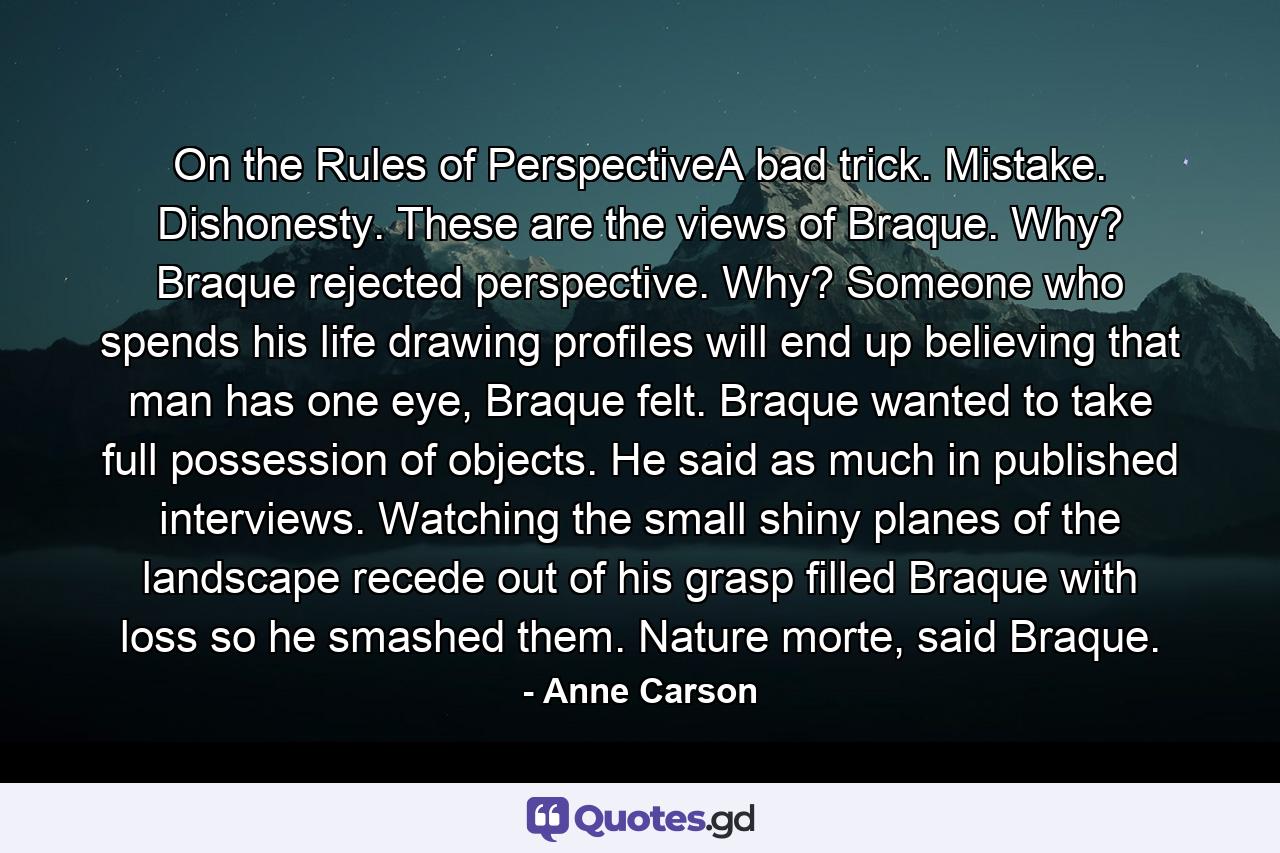 On the Rules of PerspectiveA bad trick. Mistake. Dishonesty. These are the views of Braque. Why? Braque rejected perspective. Why? Someone who spends his life drawing profiles will end up believing that man has one eye, Braque felt. Braque wanted to take full possession of objects. He said as much in published interviews. Watching the small shiny planes of the landscape recede out of his grasp filled Braque with loss so he smashed them. Nature morte, said Braque. - Quote by Anne Carson