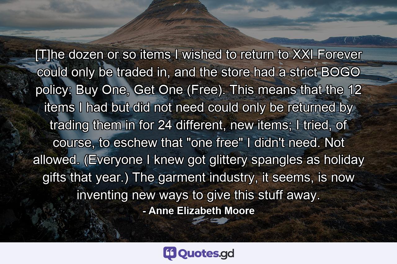 [T]he dozen or so items I wished to return to XXI Forever could only be traded in, and the store had a strict BOGO policy: Buy One, Get One (Free). This means that the 12 items I had but did not need could only be returned by trading them in for 24 different, new items; I tried, of course, to eschew that 