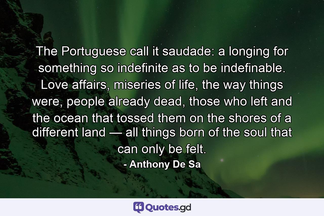 The Portuguese call it saudade: a longing for something so indefinite as to be indefinable. Love affairs, miseries of life, the way things were, people already dead, those who left and the ocean that tossed them on the shores of a different land — all things born of the soul that can only be felt. - Quote by Anthony De Sa