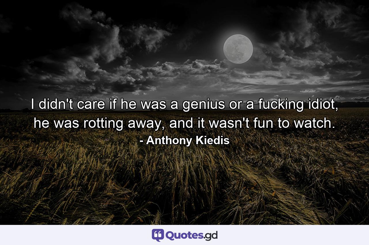 I didn't care if he was a genius or a fucking idiot, he was rotting away, and it wasn't fun to watch. - Quote by Anthony Kiedis