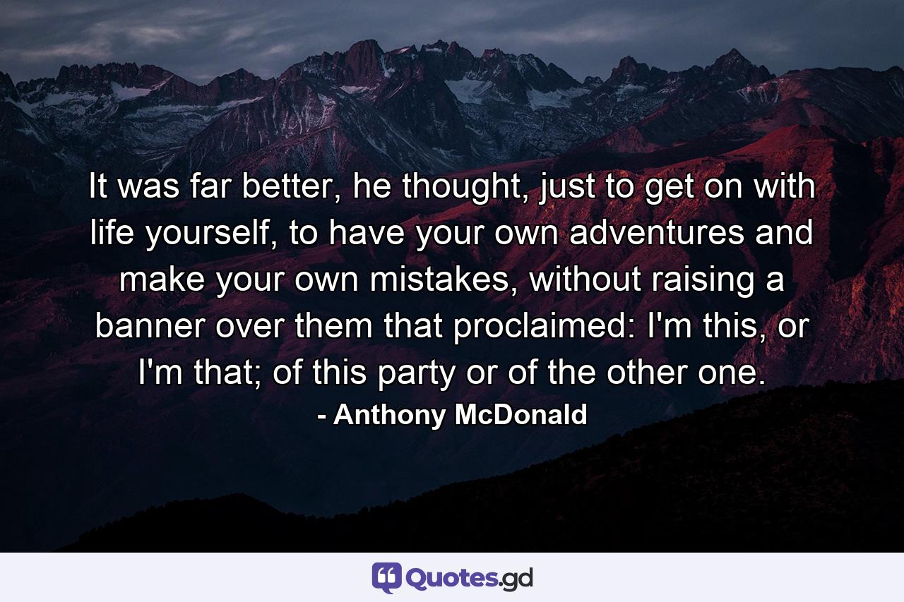 It was far better, he thought, just to get on with life yourself, to have your own adventures and make your own mistakes, without raising a banner over them that proclaimed: I'm this, or I'm that; of this party or of the other one. - Quote by Anthony McDonald