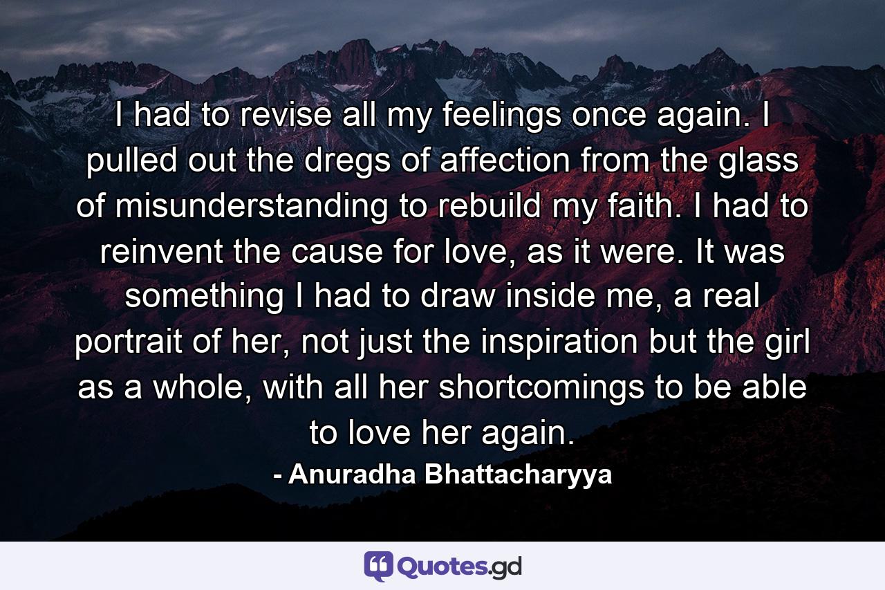 I had to revise all my feelings once again. I pulled out the dregs of affection from the glass of misunderstanding to rebuild my faith. I had to reinvent the cause for love, as it were. It was something I had to draw inside me, a real portrait of her, not just the inspiration but the girl as a whole, with all her shortcomings to be able to love her again. - Quote by Anuradha Bhattacharyya