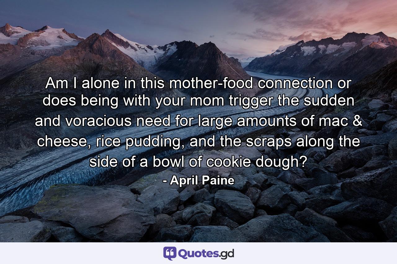 Am I alone in this mother-food connection or does being with your mom trigger the sudden and voracious need for large amounts of mac & cheese, rice pudding, and the scraps along the side of a bowl of cookie dough? - Quote by April Paine