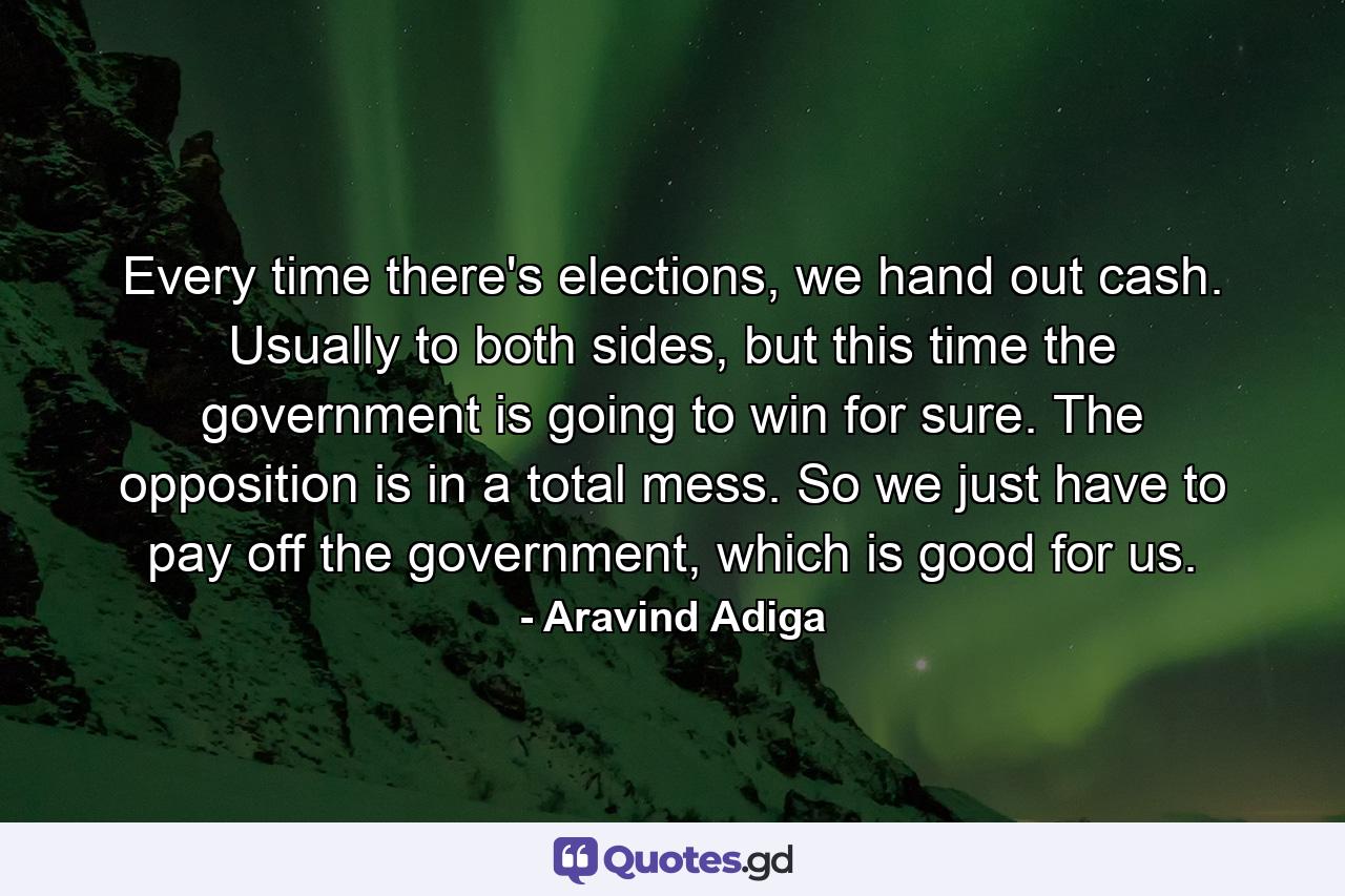 Every time there's elections, we hand out cash. Usually to both sides, but this time the government is going to win for sure. The opposition is in a total mess. So we just have to pay off the government, which is good for us. - Quote by Aravind Adiga