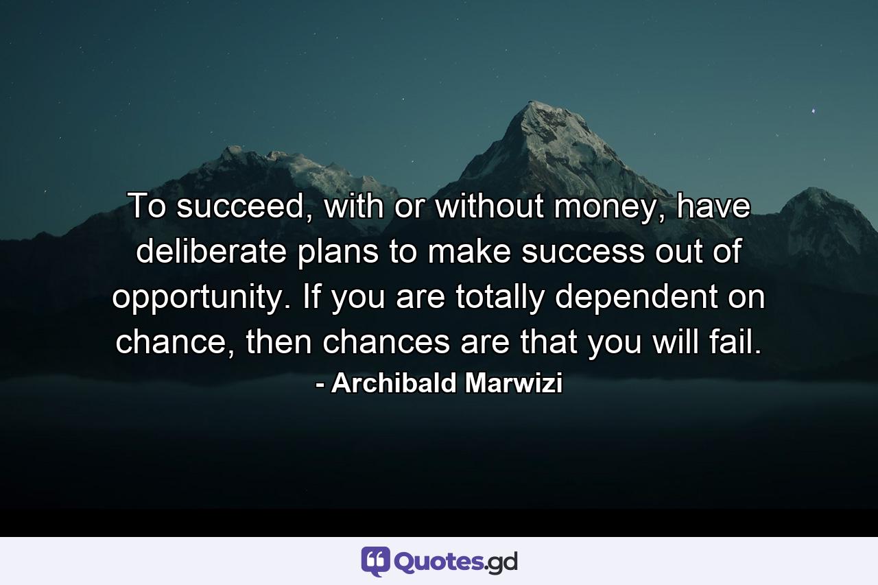 To succeed, with or without money, have deliberate plans to make success out of opportunity. If you are totally dependent on chance, then chances are that you will fail. - Quote by Archibald Marwizi