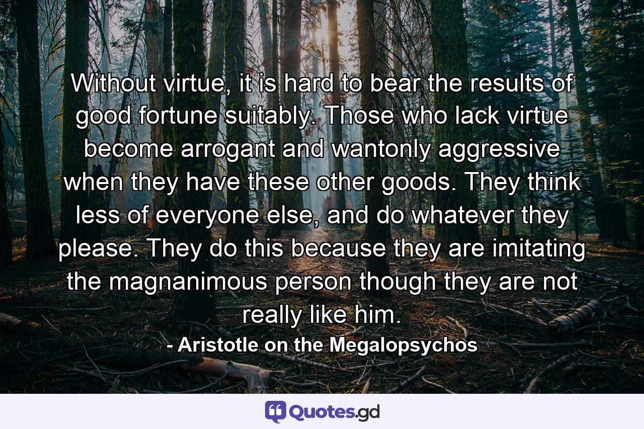 Without virtue, it is hard to bear the results of good fortune suitably. Those who lack virtue become arrogant and wantonly aggressive when they have these other goods. They think less of everyone else, and do whatever they please. They do this because they are imitating the magnanimous person though they are not really like him. - Quote by Aristotle on the Megalopsychos