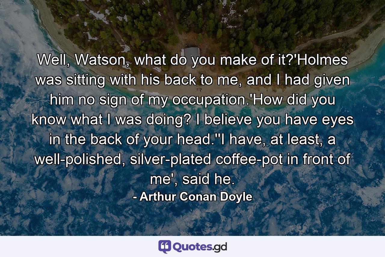 Well, Watson, what do you make of it?'Holmes was sitting with his back to me, and I had given him no sign of my occupation.'How did you know what I was doing? I believe you have eyes in the back of your head.''I have, at least, a well-polished, silver-plated coffee-pot in front of me', said he. - Quote by Arthur Conan Doyle