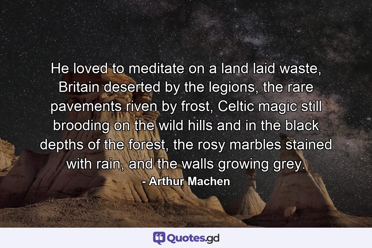 He loved to meditate on a land laid waste, Britain deserted by the legions, the rare pavements riven by frost, Celtic magic still brooding on the wild hills and in the black depths of the forest, the rosy marbles stained with rain, and the walls growing grey. - Quote by Arthur Machen