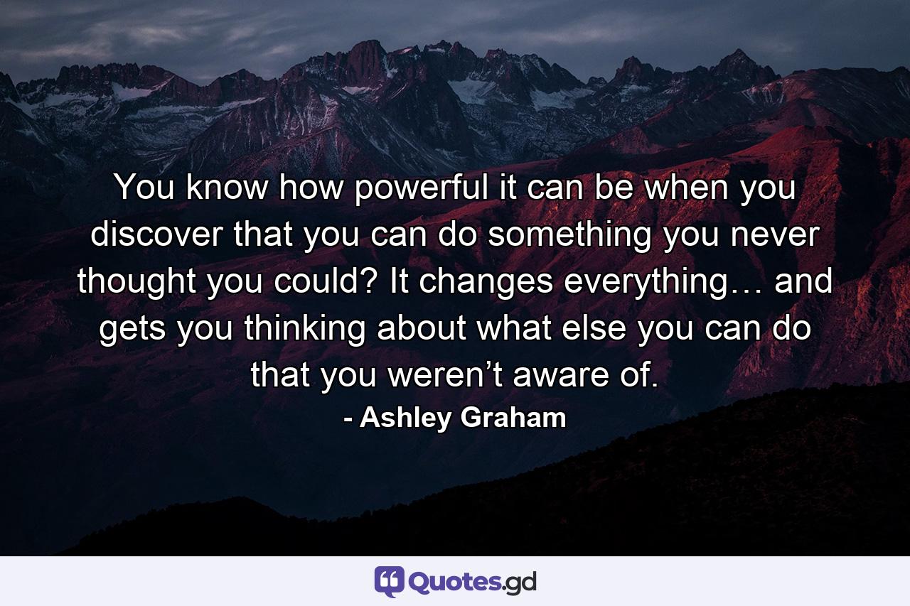 You know how powerful it can be when you discover that you can do something you never thought you could? It changes everything… and gets you thinking about what else you can do that you weren’t aware of. - Quote by Ashley Graham