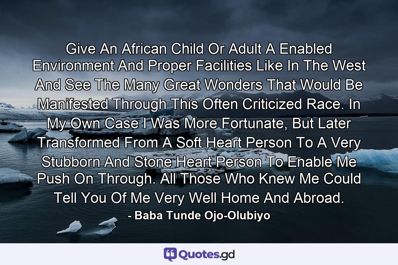 Give An African Child Or Adult A Enabled Environment And Proper Facilities Like In The West And See The Many Great Wonders That Would Be Manifested Through This Often Criticized Race. In My Own Case I Was More Fortunate, But Later Transformed From A Soft Heart Person To A Very Stubborn And Stone Heart Person To Enable Me Push On Through. All Those Who Knew Me Could Tell You Of Me Very Well Home And Abroad. - Quote by Baba Tunde Ojo-Olubiyo