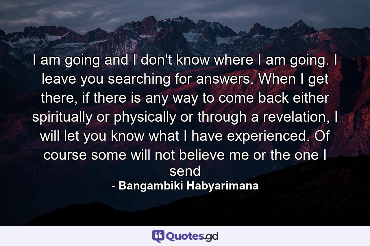 I am going and I don't know where I am going. I leave you searching for answers. When I get there, if there is any way to come back either spiritually or physically or through a revelation, I will let you know what I have experienced. Of course some will not believe me or the one I send - Quote by Bangambiki Habyarimana