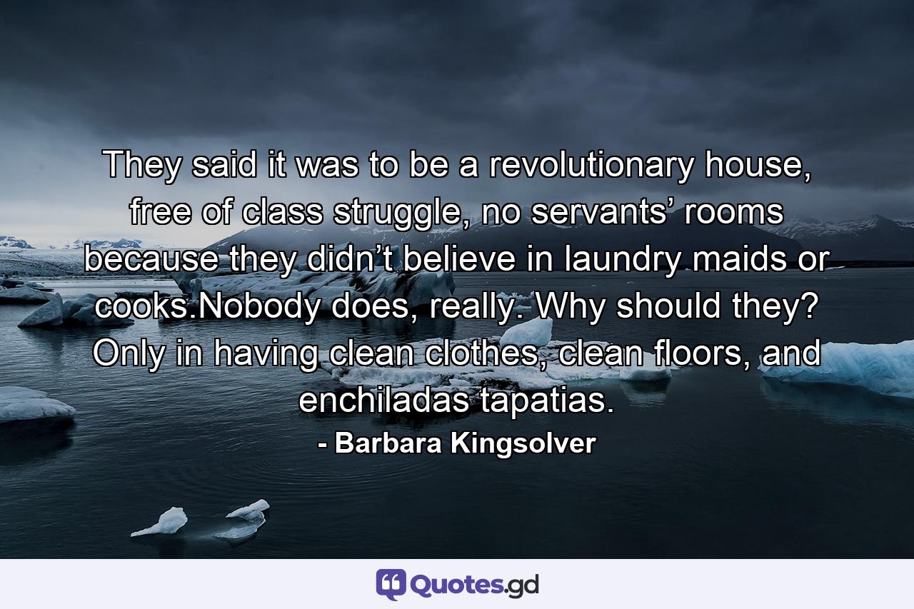 They said it was to be a revolutionary house, free of class struggle, no servants’ rooms because they didn’t believe in laundry maids or cooks.Nobody does, really. Why should they? Only in having clean clothes, clean floors, and enchiladas tapatias. - Quote by Barbara Kingsolver