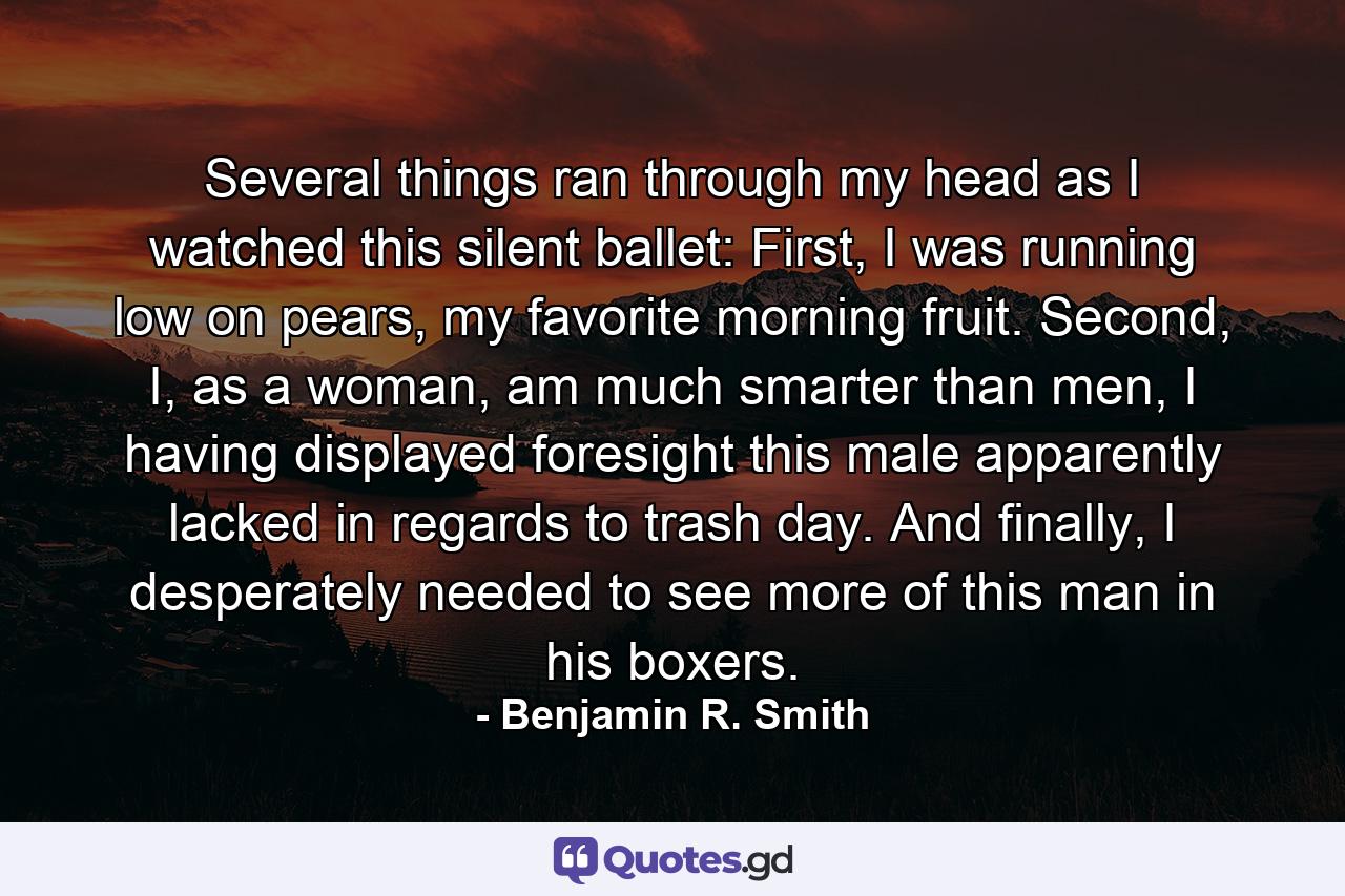 Several things ran through my head as I watched this silent ballet: First, I was running low on pears, my favorite morning fruit. Second, I, as a woman, am much smarter than men, I having displayed foresight this male apparently lacked in regards to trash day. And finally, I desperately needed to see more of this man in his boxers. - Quote by Benjamin R. Smith