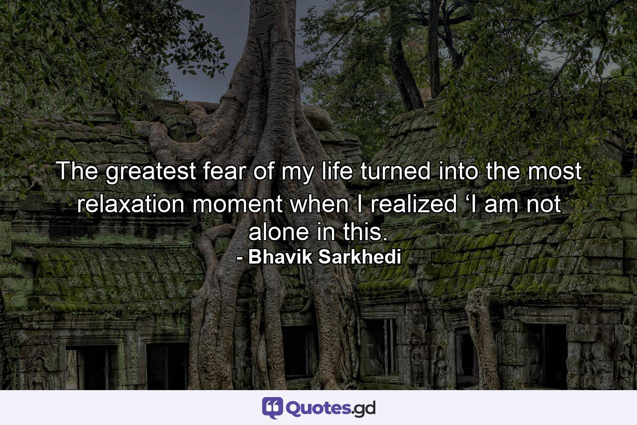 The greatest fear of my life turned into the most relaxation moment when I realized ‘I am not alone in this. - Quote by Bhavik Sarkhedi