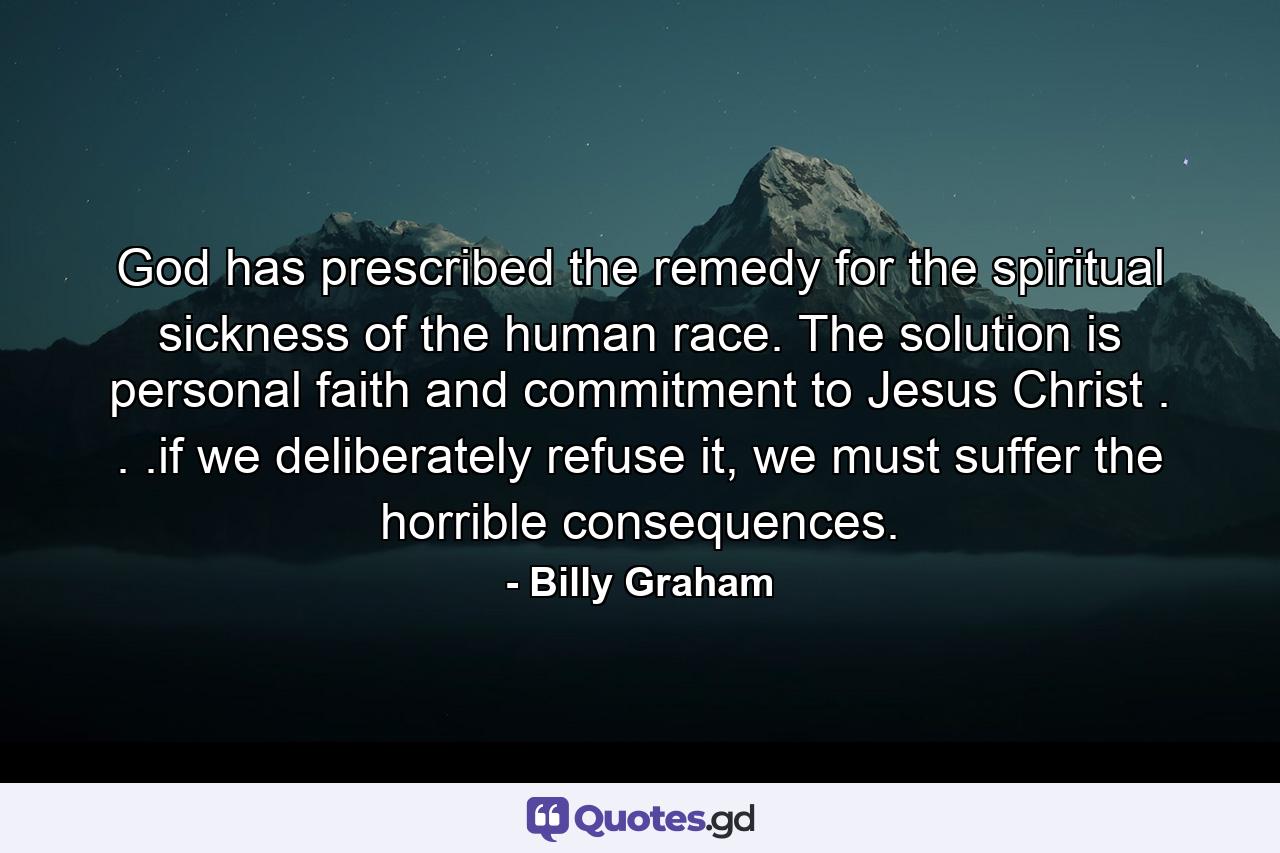 God has prescribed the remedy for the spiritual sickness of the human race. The solution is personal faith and commitment to Jesus Christ . . .if we deliberately refuse it, we must suffer the horrible consequences. - Quote by Billy Graham