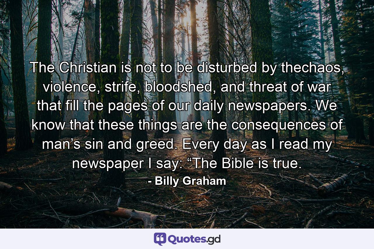 The Christian is not to be disturbed by thechaos, violence, strife, bloodshed, and threat of war that fill the pages of our daily newspapers. We know that these things are the consequences of man’s sin and greed. Every day as I read my newspaper I say: “The Bible is true. - Quote by Billy Graham