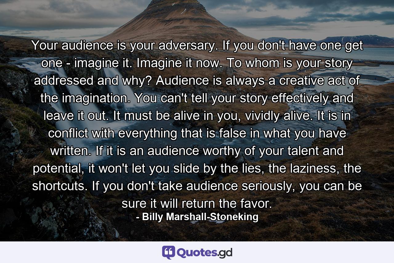 Your audience is your adversary. If you don't have one get one - imagine it. Imagine it now. To whom is your story addressed and why? Audience is always a creative act of the imagination. You can't tell your story effectively and leave it out. It must be alive in you, vividly alive. It is in conflict with everything that is false in what you have written. If it is an audience worthy of your talent and potential, it won't let you slide by the lies, the laziness, the shortcuts. If you don't take audience seriously, you can be sure it will return the favor. - Quote by Billy Marshall-Stoneking