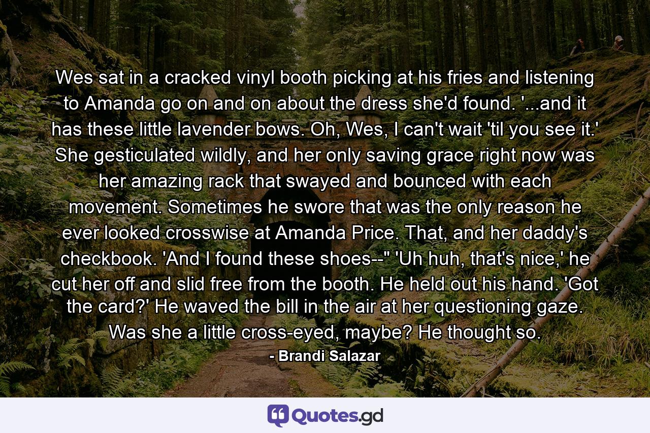 Wes sat in a cracked vinyl booth picking at his fries and listening to Amanda go on and on about the dress she'd found. '...and it has these little lavender bows. Oh, Wes, I can't wait 'til you see it.' She gesticulated wildly, and her only saving grace right now was her amazing rack that swayed and bounced with each movement. Sometimes he swore that was the only reason he ever looked crosswise at Amanda Price. That, and her daddy's checkbook. 'And I found these shoes--