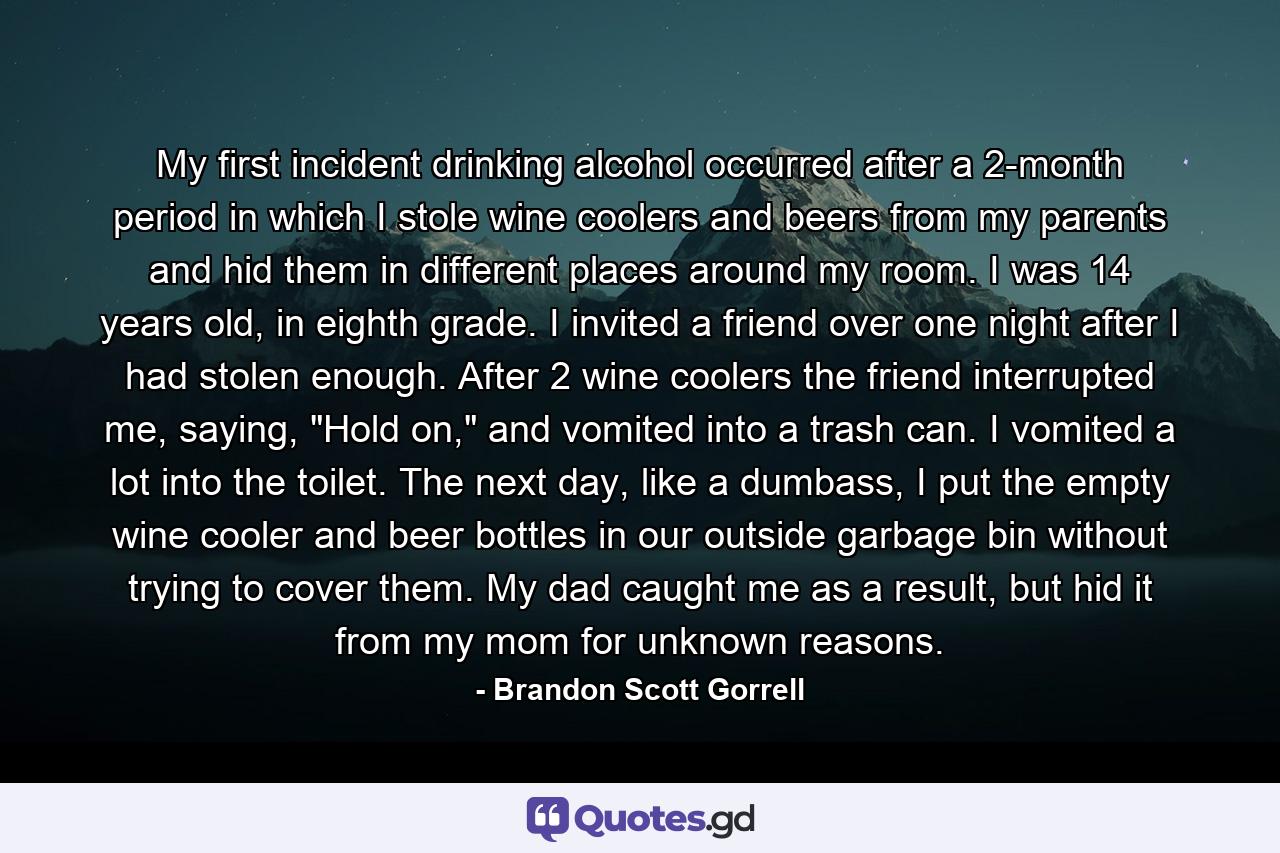 My first incident drinking alcohol occurred after a 2-month period in which I stole wine coolers and beers from my parents and hid them in different places around my room. I was 14 years old, in eighth grade. I invited a friend over one night after I had stolen enough. After 2 wine coolers the friend interrupted me, saying, 