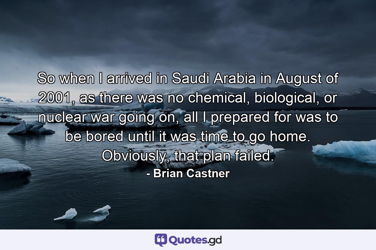 So when I arrived in Saudi Arabia in August of 2001, as there was no chemical, biological, or nuclear war going on, all I prepared for was to be bored until it was time to go home. Obviously, that plan failed. - Quote by Brian Castner