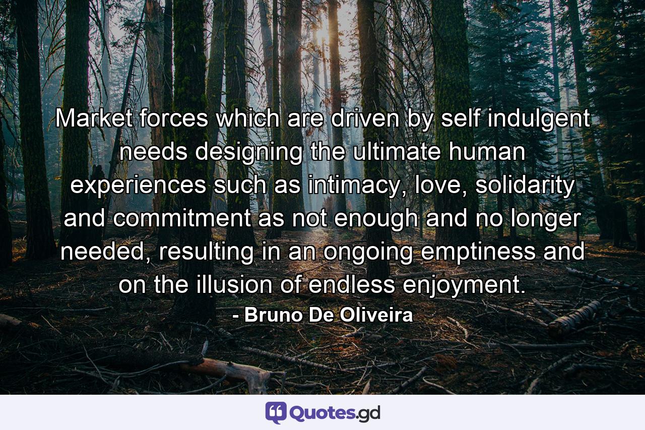 Market forces which are driven by self indulgent needs designing the ultimate human experiences such as intimacy, love, solidarity and commitment as not enough and no longer needed, resulting in an ongoing emptiness and on the illusion of endless enjoyment. - Quote by Bruno De Oliveira