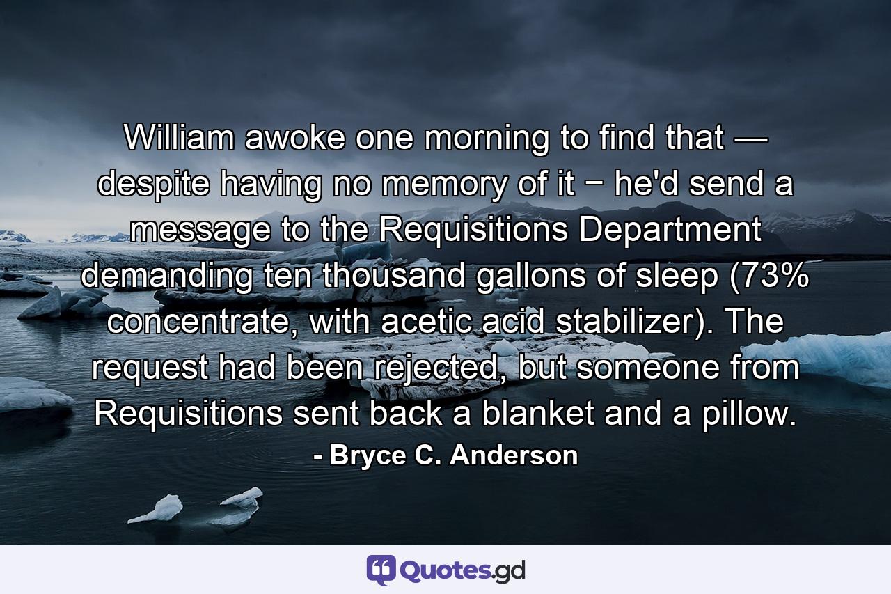 William awoke one morning to find that ― despite having no memory of it − he'd send a message to the Requisitions Department demanding ten thousand gallons of sleep (73% concentrate, with acetic acid stabilizer). The request had been rejected, but someone from Requisitions sent back a blanket and a pillow. - Quote by Bryce C. Anderson