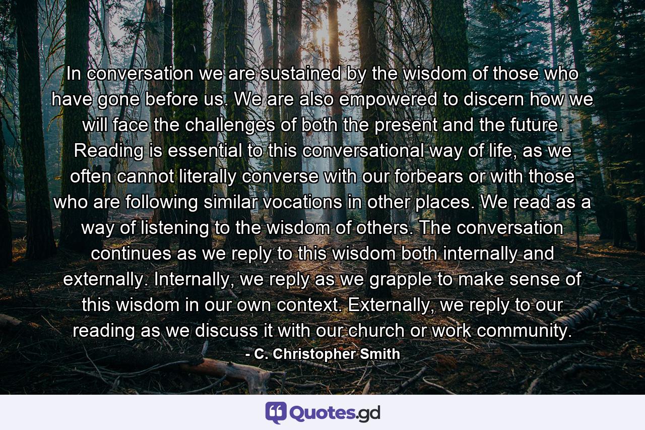 In conversation we are sustained by the wisdom of those who have gone before us. We are also empowered to discern how we will face the challenges of both the present and the future. Reading is essential to this conversational way of life, as we often cannot literally converse with our forbears or with those who are following similar vocations in other places. We read as a way of listening to the wisdom of others. The conversation continues as we reply to this wisdom both internally and externally. Internally, we reply as we grapple to make sense of this wisdom in our own context. Externally, we reply to our reading as we discuss it with our church or work community. - Quote by C. Christopher Smith