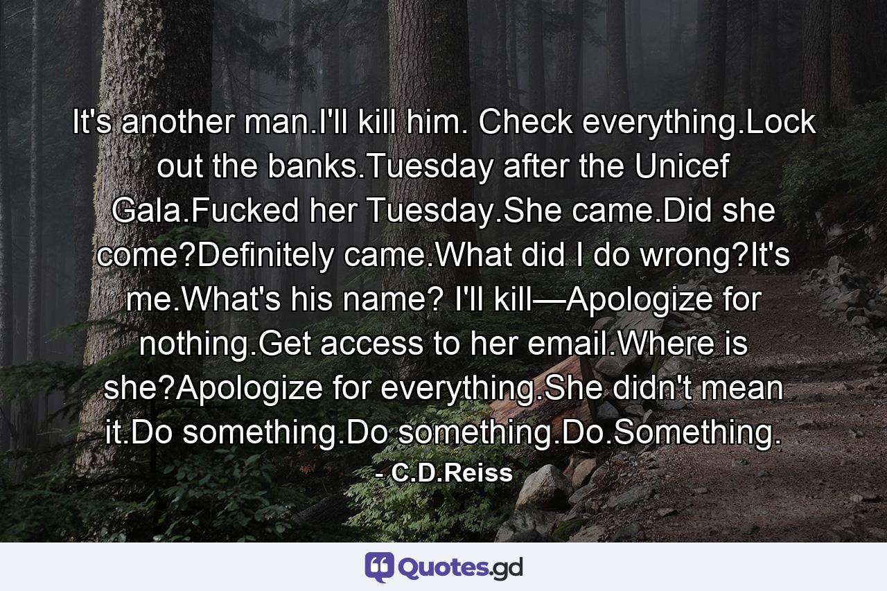 It's another man.I'll kill him. Check everything.Lock out the banks.Tuesday after the Unicef Gala.Fucked her Tuesday.She came.Did she come?Definitely came.What did I do wrong?It's me.What's his name? I'll kill—Apologize for nothing.Get access to her email.Where is she?Apologize for everything.She didn't mean it.Do something.Do something.Do.Something. - Quote by C.D.Reiss