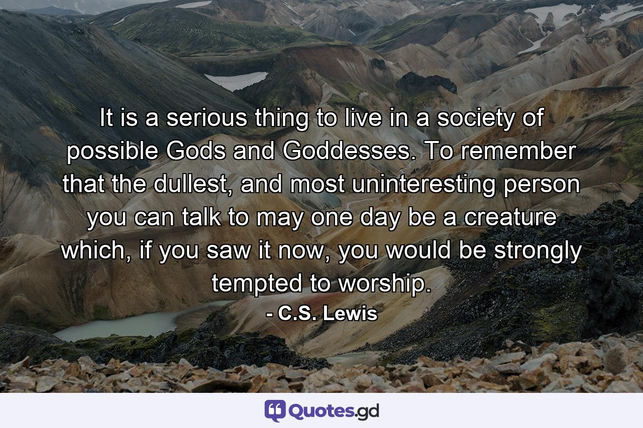 It is a serious thing to live in a society of possible Gods and Goddesses. To remember that the dullest, and most uninteresting person you can talk to may one day be a creature which, if you saw it now, you would be strongly tempted to worship. - Quote by C.S. Lewis