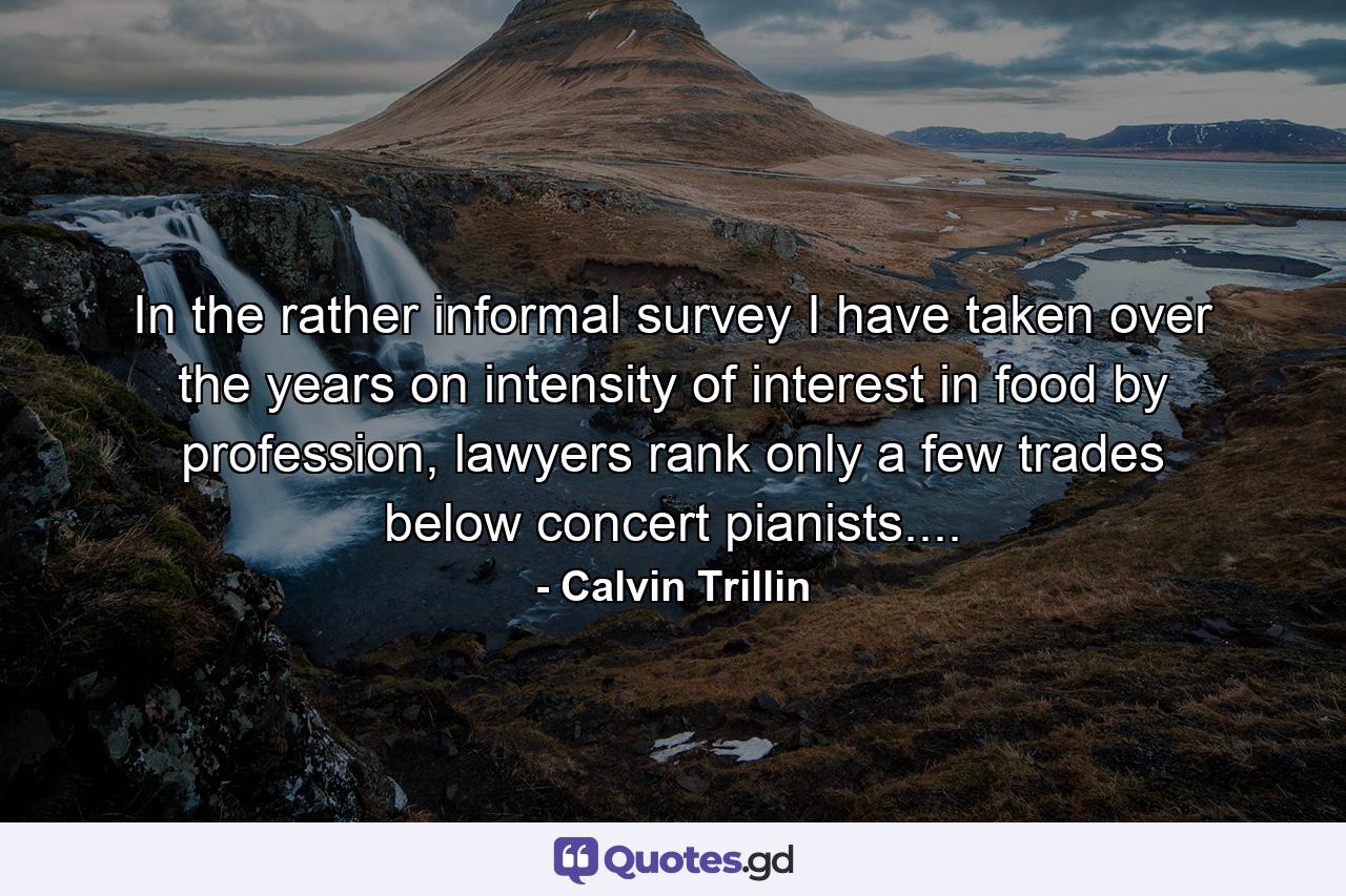 In the rather informal survey I have taken over the years on intensity of interest in food by profession, lawyers rank only a few trades below concert pianists.... - Quote by Calvin Trillin