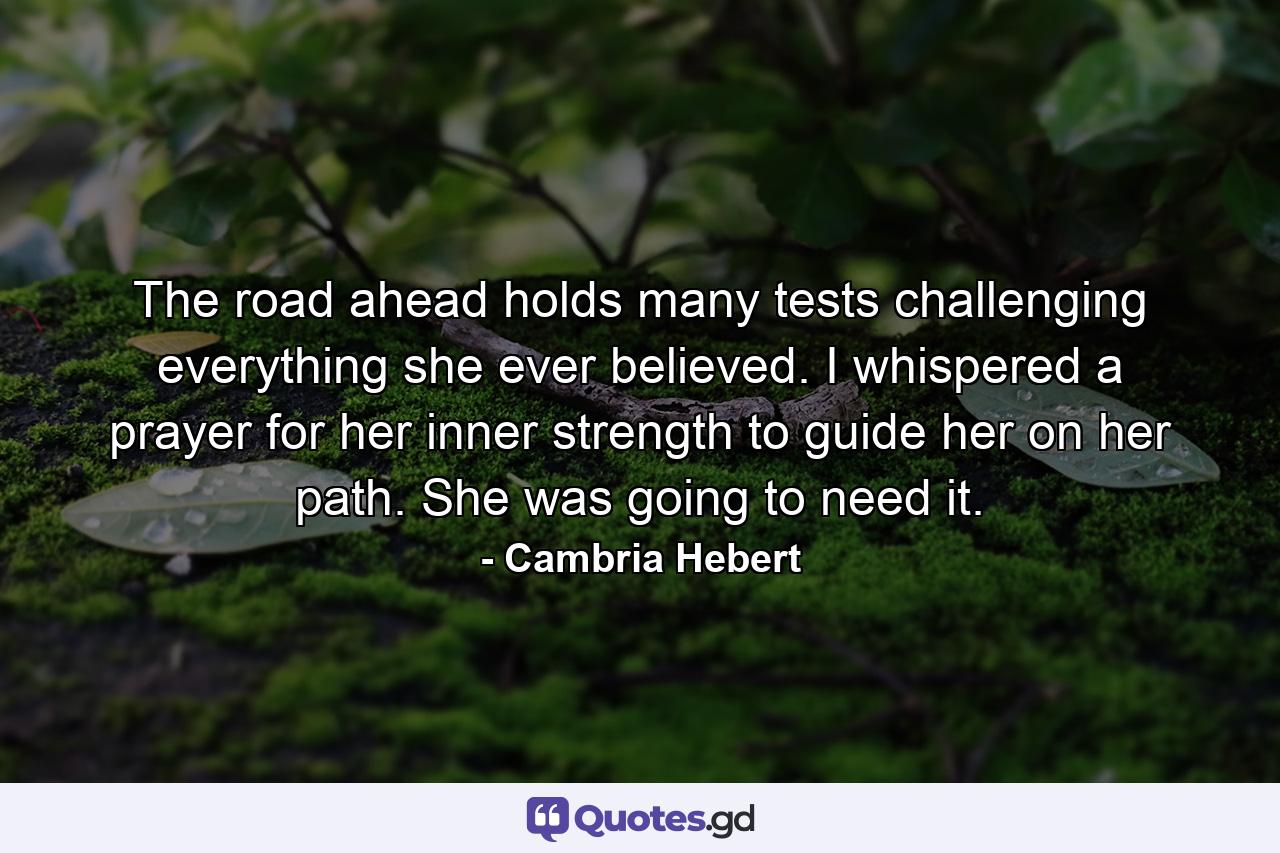 The road ahead holds many tests challenging everything she ever believed. I whispered a prayer for her inner strength to guide her on her path. She was going to need it. - Quote by Cambria Hebert