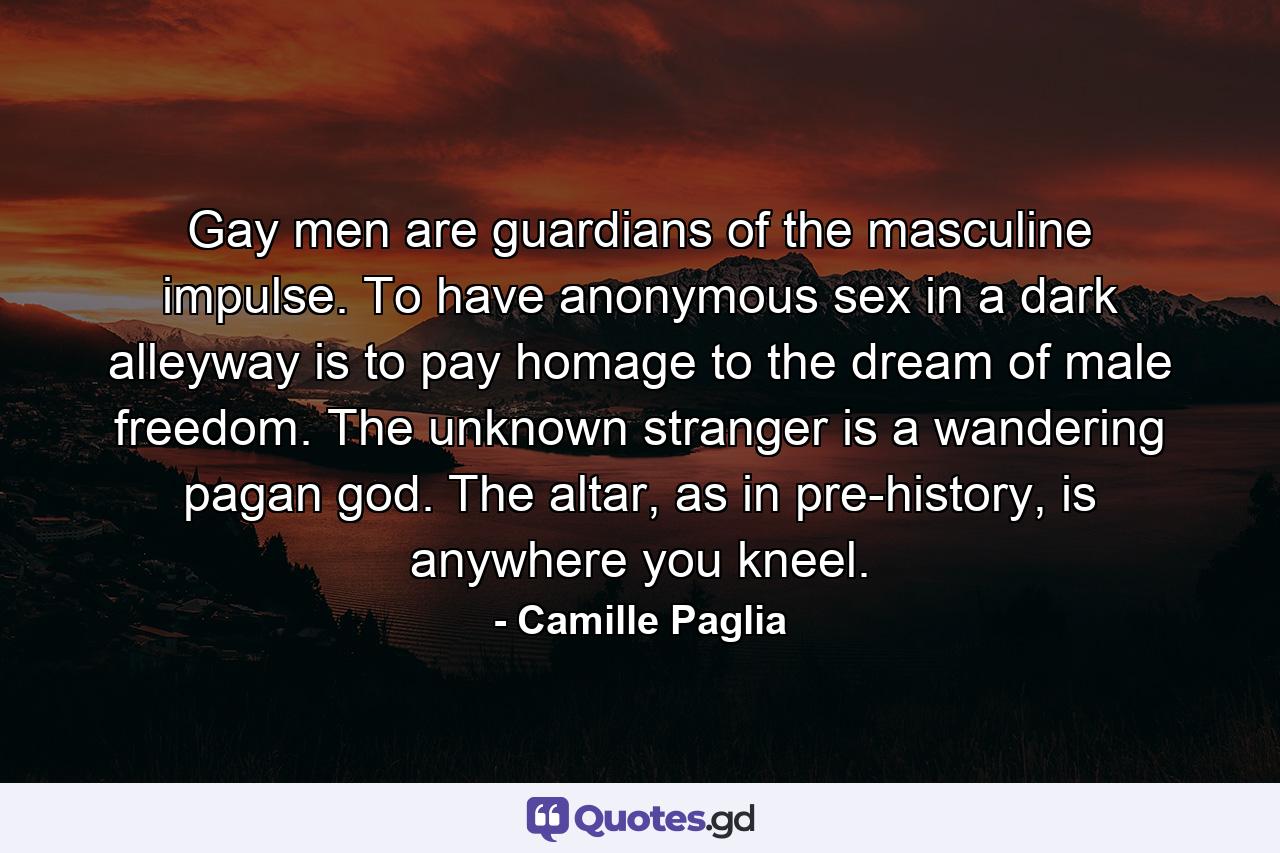 Gay men are guardians of the masculine impulse. To have anonymous sex in a dark alleyway is to pay homage to the dream of male freedom. The unknown stranger is a wandering pagan god. The altar, as in pre-history, is anywhere you kneel. - Quote by Camille Paglia