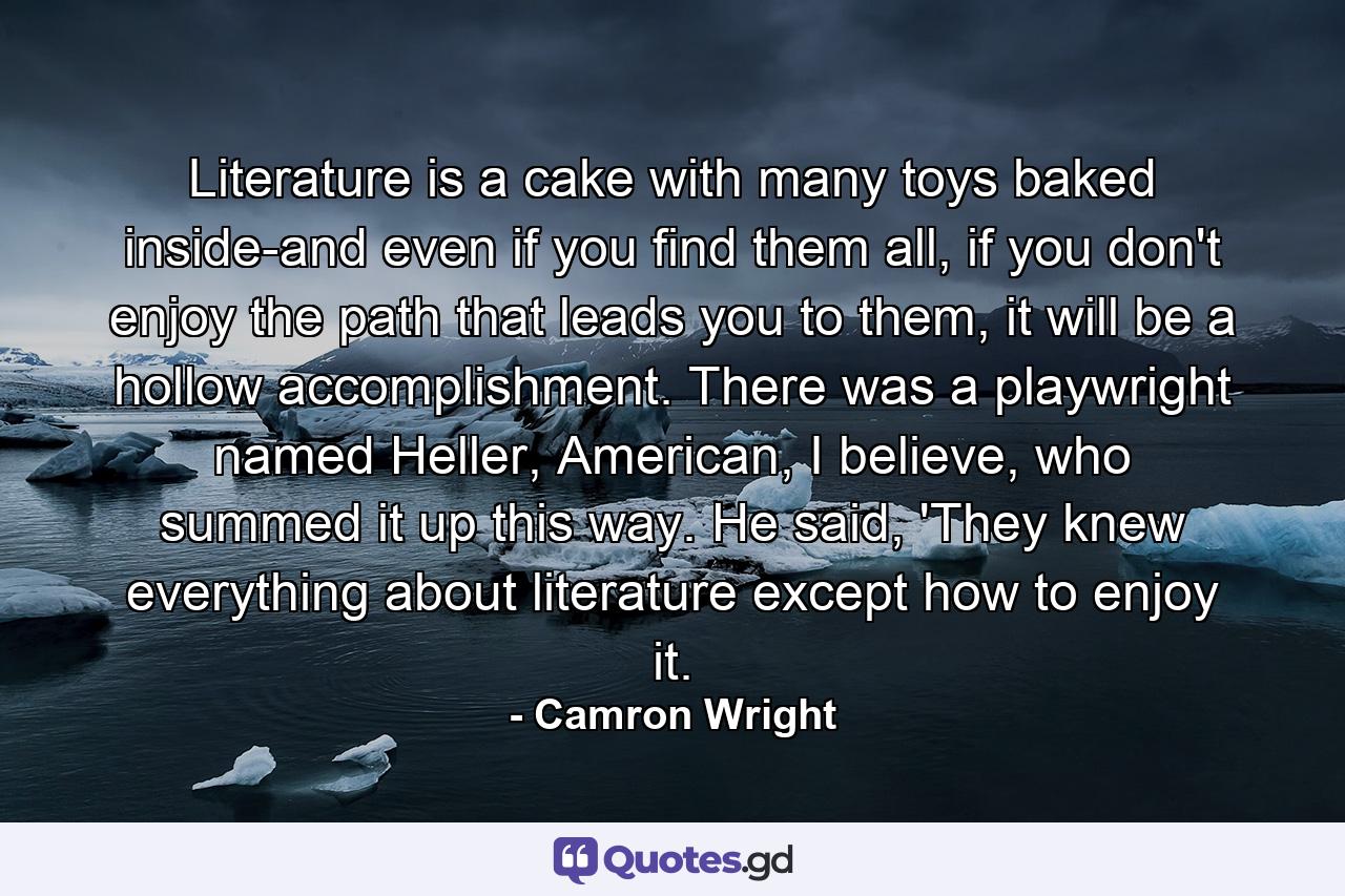 Literature is a cake with many toys baked inside-and even if you find them all, if you don't enjoy the path that leads you to them, it will be a hollow accomplishment. There was a playwright named Heller, American, I believe, who summed it up this way. He said, 'They knew everything about literature except how to enjoy it. - Quote by Camron Wright