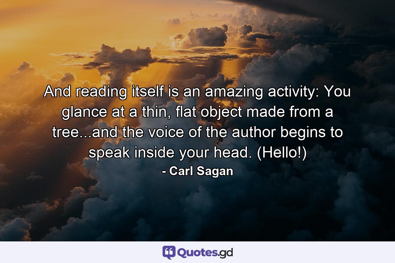 And reading itself is an amazing activity: You glance at a thin, flat object made from a tree...and the voice of the author begins to speak inside your head. (Hello!) - Quote by Carl Sagan