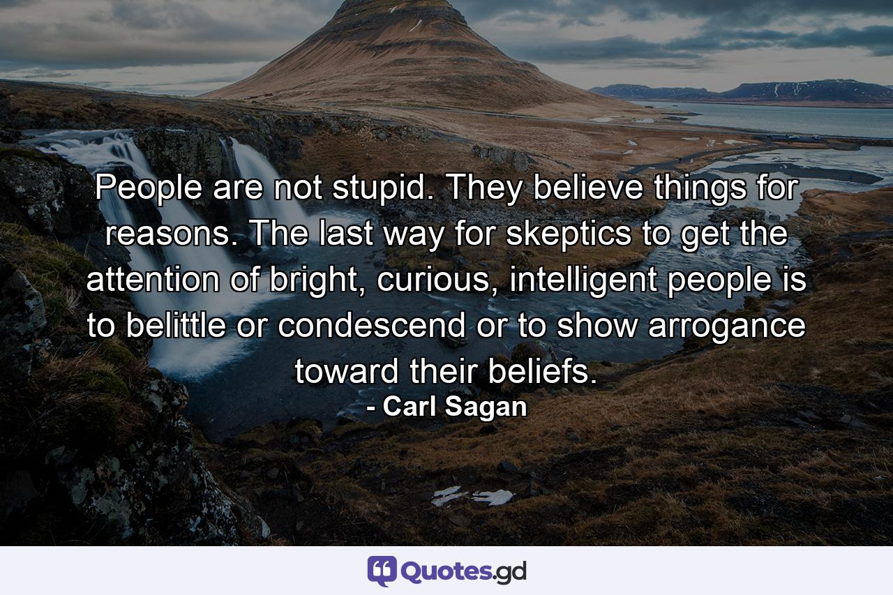 People are not stupid. They believe things for reasons. The last way for skeptics to get the attention of bright, curious, intelligent people is to belittle or condescend or to show arrogance toward their beliefs. - Quote by Carl Sagan