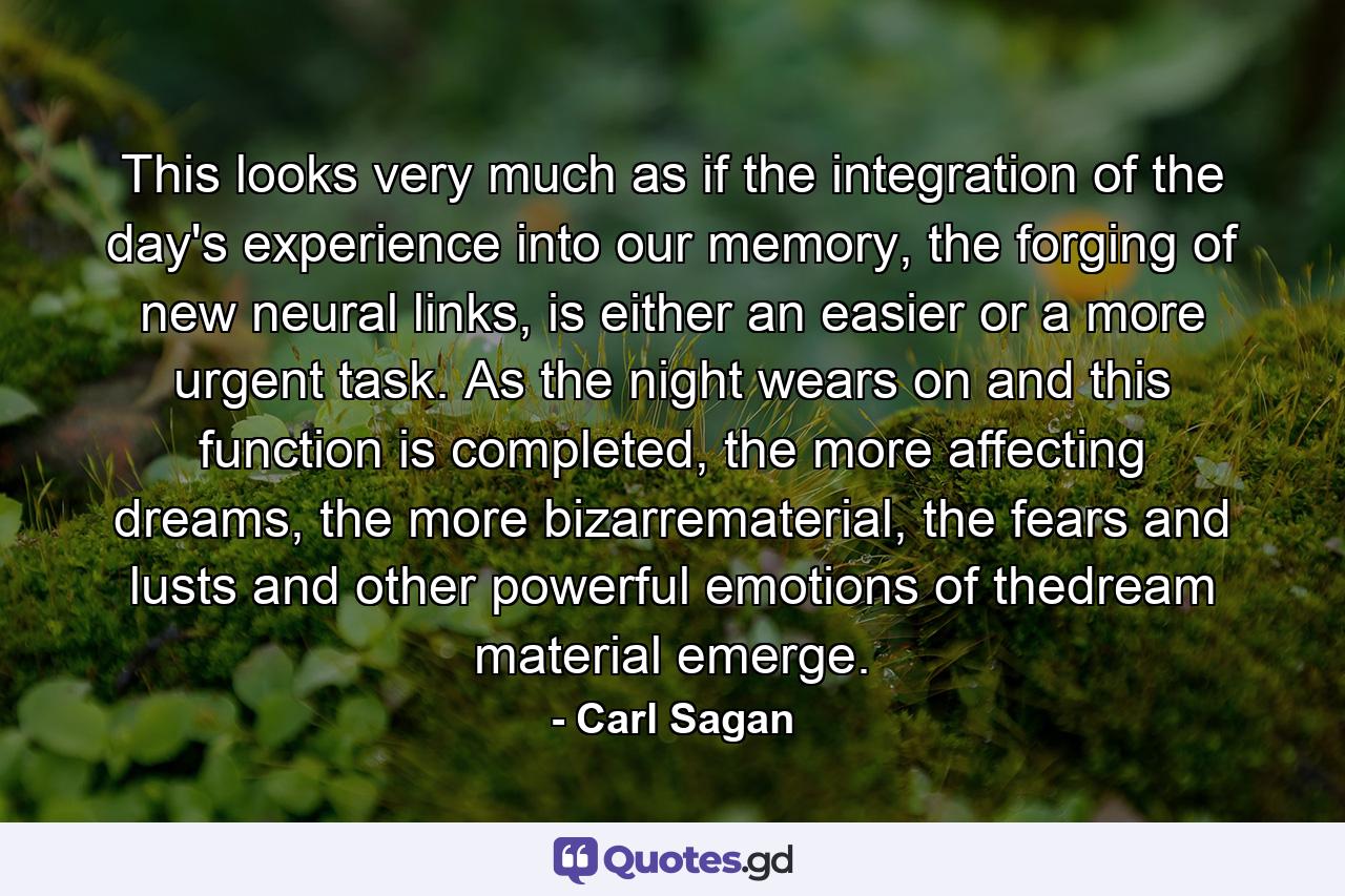 This looks very much as if the integration of the day's experience into our memory, the forging of new neural links, is either an easier or a more urgent task. As the night wears on and this function is completed, the more affecting dreams, the more bizarrematerial, the fears and lusts and other powerful emotions of thedream material emerge. - Quote by Carl Sagan