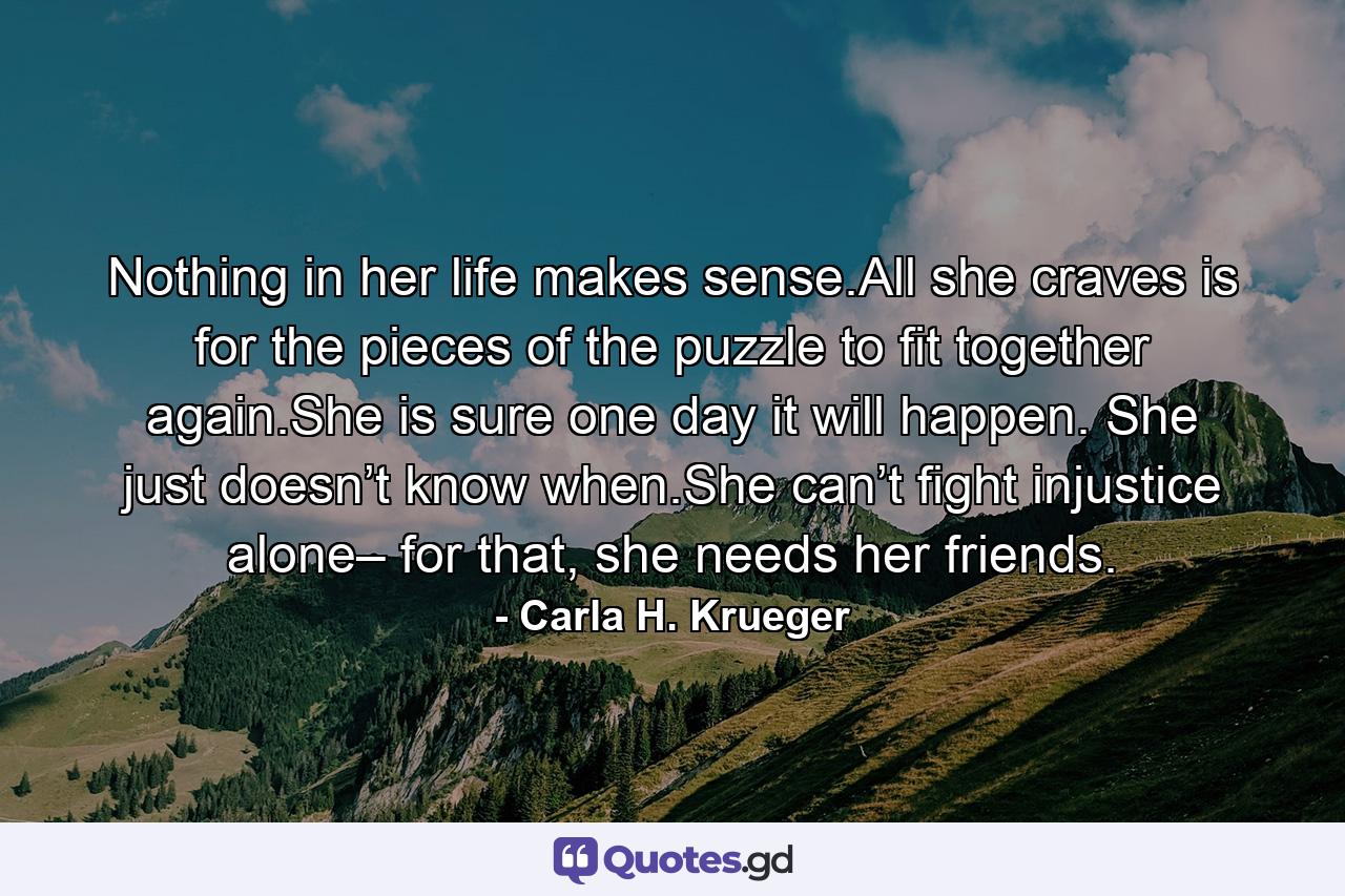 Nothing in her life makes sense.All she craves is for the pieces of the puzzle to fit together again.She is sure one day it will happen. She just doesn’t know when.She can’t fight injustice alone– for that, she needs her friends. - Quote by Carla H. Krueger