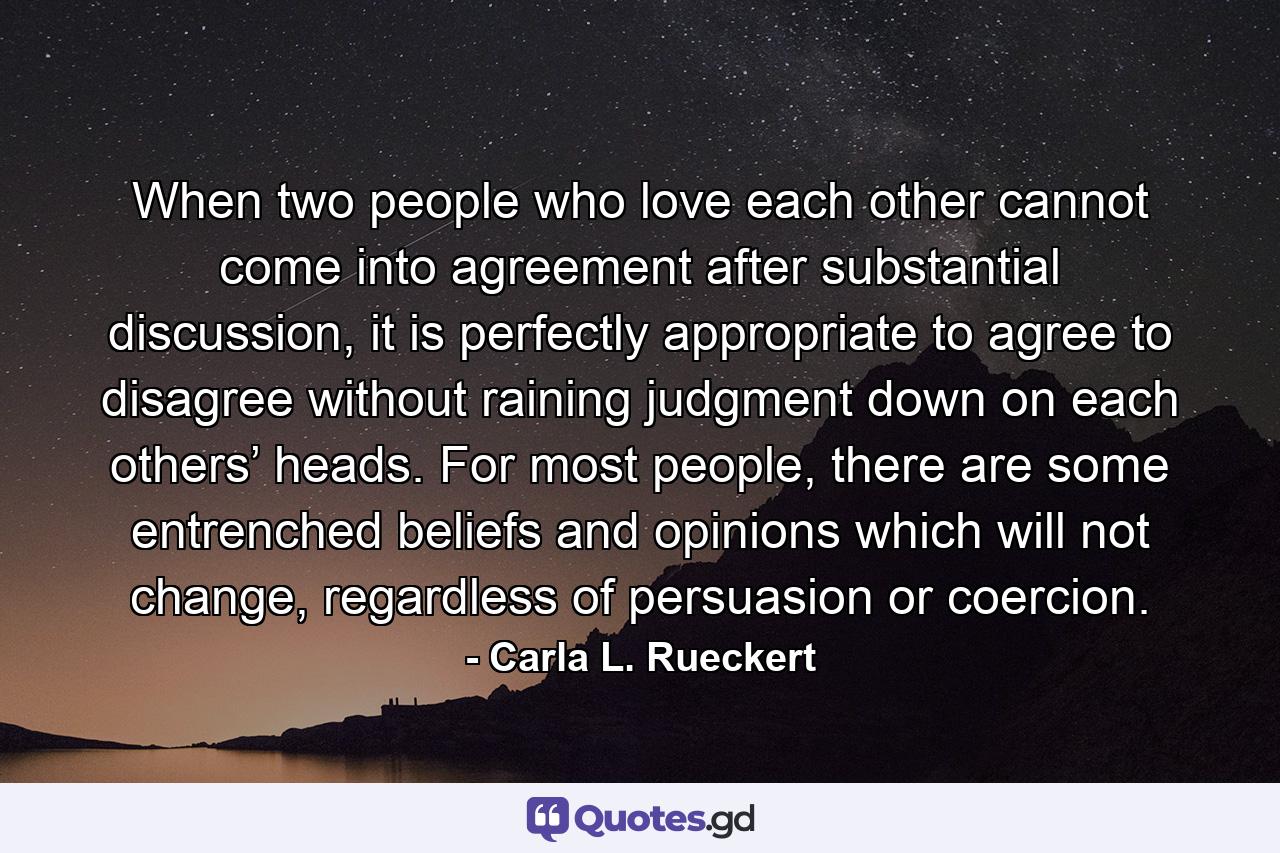 When two people who love each other cannot come into agreement after substantial discussion, it is perfectly appropriate to agree to disagree without raining judgment down on each others’ heads. For most people, there are some entrenched beliefs and opinions which will not change, regardless of persuasion or coercion. - Quote by Carla L. Rueckert