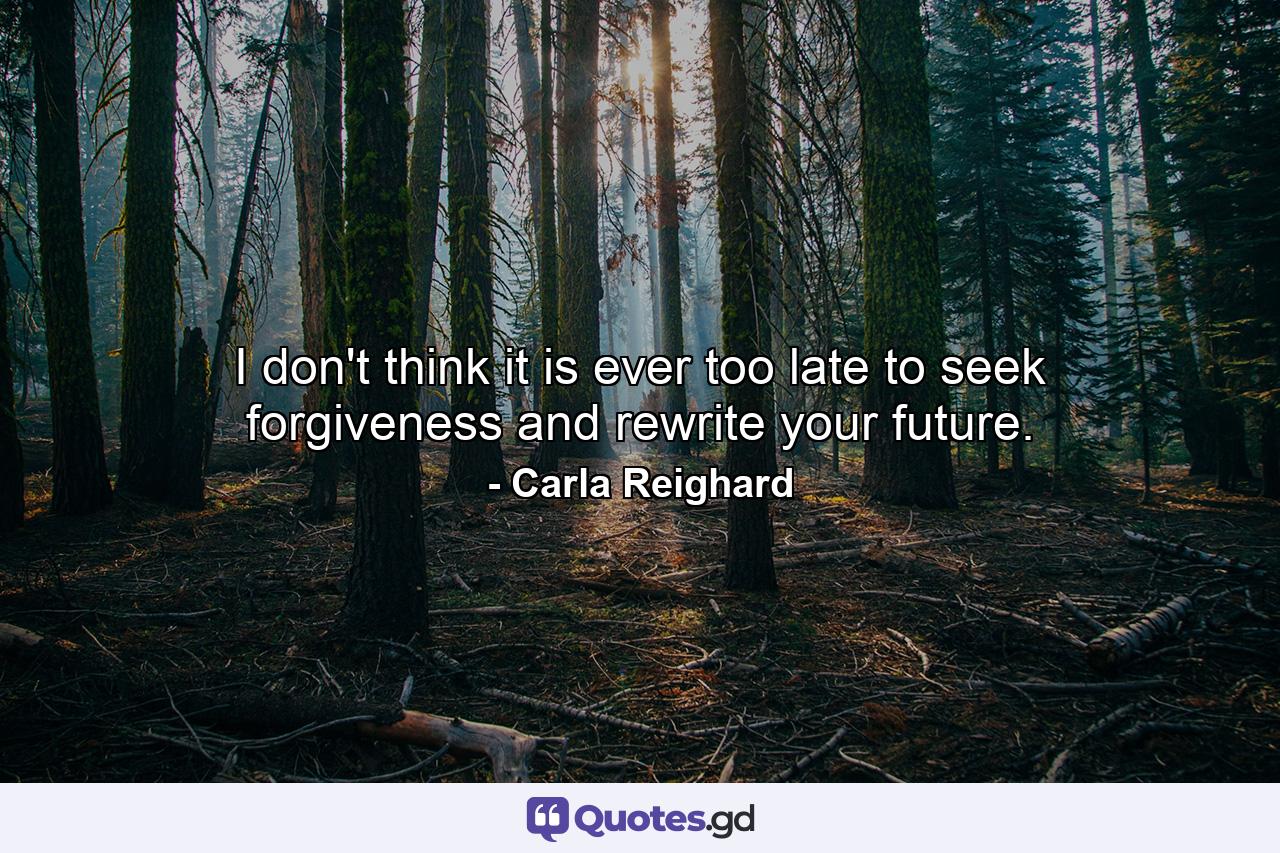 I don't think it is ever too late to seek forgiveness and rewrite your future. - Quote by Carla Reighard