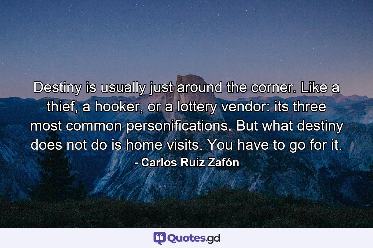 Destiny is usually just around the corner. Like a thief, a hooker, or a lottery vendor: its three most common personifications. But what destiny does not do is home visits. You have to go for it. - Quote by Carlos Ruiz Zafón