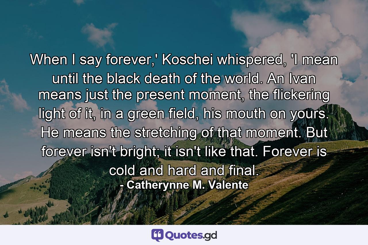 When I say forever,' Koschei whispered, 'I mean until the black death of the world. An Ivan means just the present moment, the flickering light of it, in a green field, his mouth on yours. He means the stretching of that moment. But forever isn't bright; it isn't like that. Forever is cold and hard and final. - Quote by Catherynne M. Valente