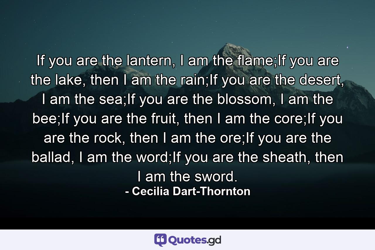 If you are the lantern, I am the flame;If you are the lake, then I am the rain;If you are the desert, I am the sea;If you are the blossom, I am the bee;If you are the fruit, then I am the core;If you are the rock, then I am the ore;If you are the ballad, I am the word;If you are the sheath, then I am the sword. - Quote by Cecilia Dart-Thornton